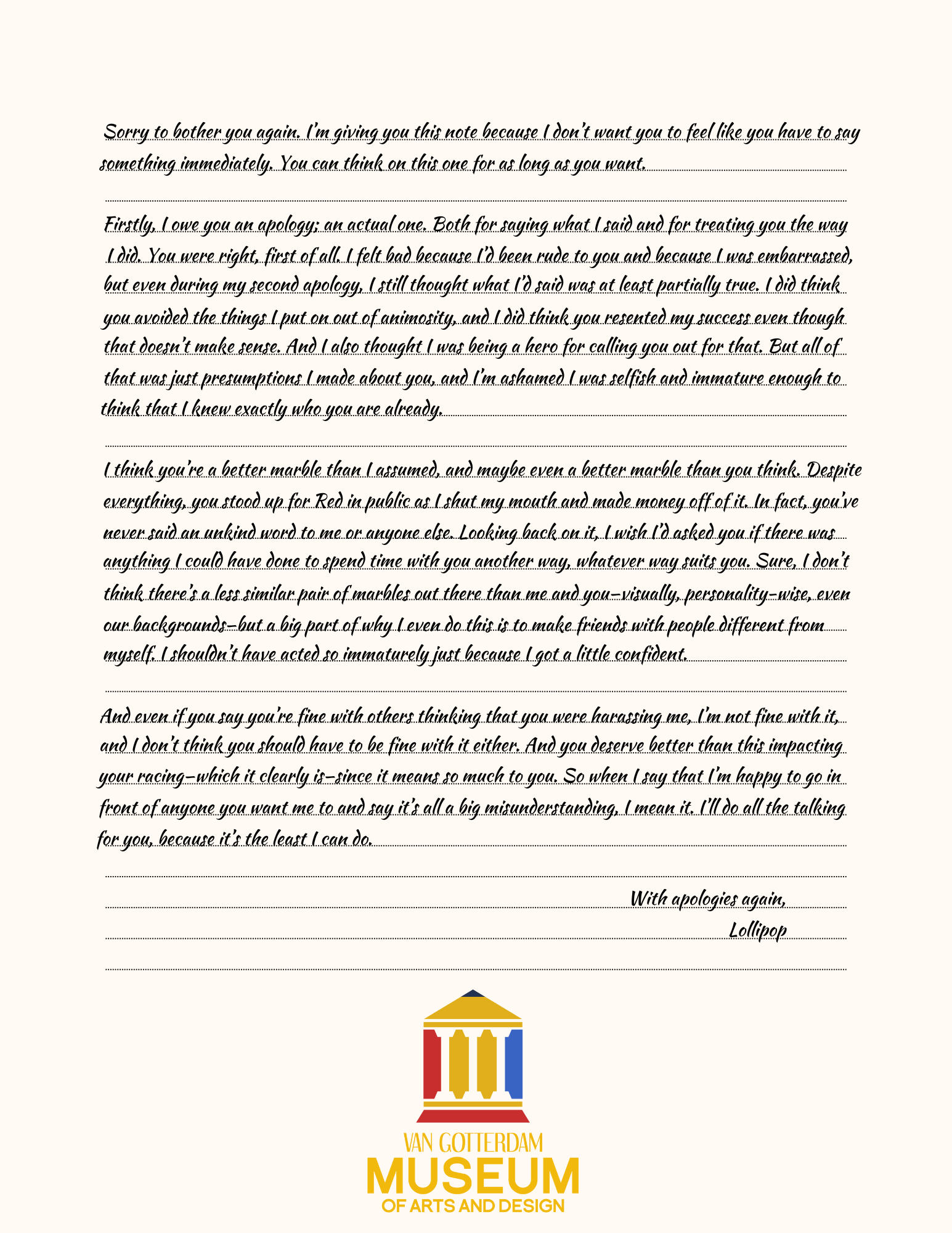 Sorry to bother you again. I’m giving you this note because I don’t want you to feel like you have to say something immediately. You can think on this one for as long as you want. 

Firstly, I owe you an apology; an actual one. Both for saying what I said and for treating you the way I did. You were right, first of all. I felt bad because I’d been rude to you and because I was embarrassed, but even during my second apology, I still thought what I’d said was at least partially true. I did think you avoided the things I put on out of animosity, and I did think you resented my success even though that doesn’t make sense. And I also thought I was being a hero for calling you out for that. But all of that was just presumptions I made about you, and I’m ashamed I was selfish and immature enough to think that I knew exactly who you are already. 

I think you’re a better marble than I assumed, and maybe even a better marble than you think. Despite everything, you stood up for Red in public as I shut my mouth and made money off of it. In fact, you’ve never said an unkind word to me or anyone else. Looking back on it, I wish I’d asked you if there was anything I could have done to spend time with you another way, whatever way suits you. Sure, I don’t think there’s a less similar pair of marbles out there than me and you—visually, personality-wise, even our backgrounds—but a big part of why I even do this is to make friends with people different from myself. I shouldn’t have acted so immaturely just because I got a little confident. 

And even if you say you’re fine with others thinking that you were harassing me, I’m not fine with it, and I don’t think you should have to be fine with it either. And you deserve better than this impacting your racing—which it clearly is—since it means so much to you. So when I say that I’m happy to go in front of anyone you want me to and say it’s all a big misunderstanding, I mean it. I’ll do all the talking for you, because it’s the least I can do. 

With apologies again, 
Lollipop